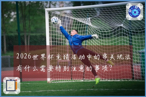 2026世界杯竞猜活动中的串关玩法有什么需要特别注意的事项?